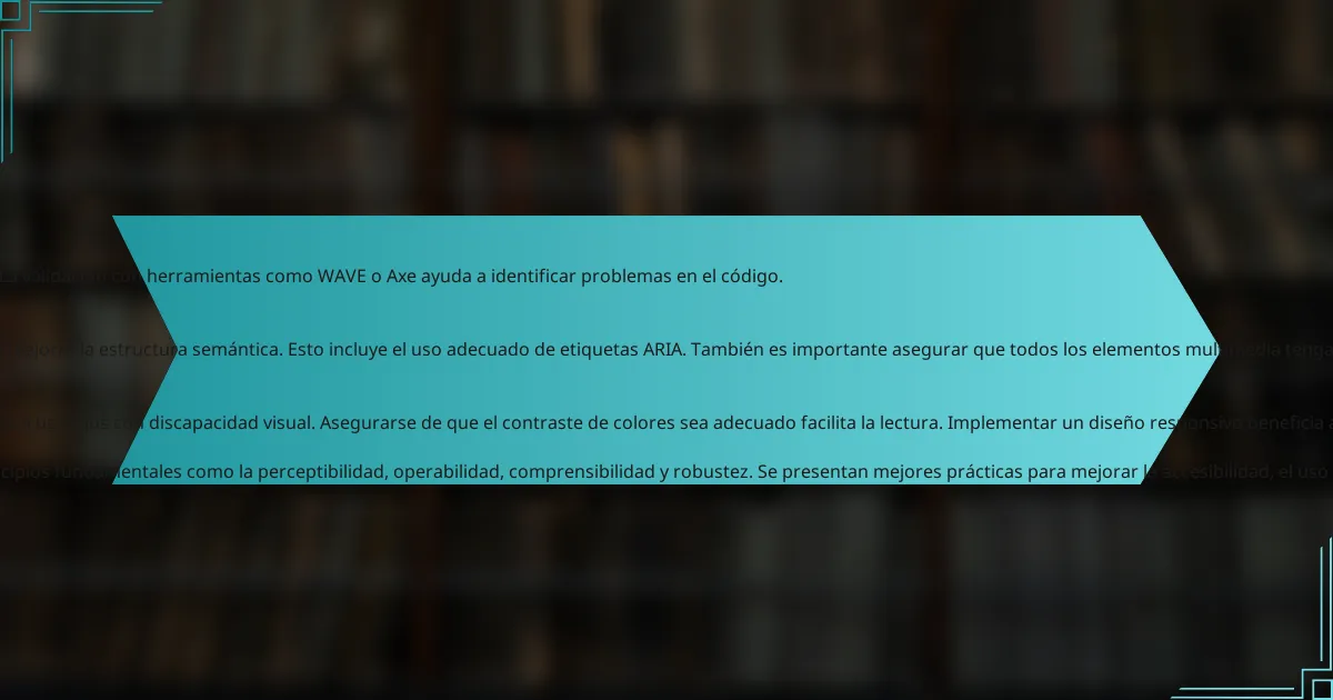 , <h3>, etc. El uso de colores con bajo contraste también debe evitarse. Esto dificulta la lectura para personas con discapacidades visuales.

Además, es crucial no omitir el uso de etiquetas ARIA cuando sea necesario. Estas etiquetas mejoran la accesibilidad de los elementos interactivos. Por último, no probar el código con herramientas de accesibilidad puede llevar a pasar por alto errores significativos. La validación con herramientas como WAVE o Axe ayuda a identificar problemas en el código.

<h4>¿Cómo se pueden corregir problemas de accesibilidad en proyectos existentes?</h4>
Para corregir problemas de accesibilidad en proyectos existentes, se deben realizar auditorías de accesibilidad. Estas auditorías ayudan a identificar fallos en el cumplimiento de estándares como WCAG. Luego, se deben implementar cambios en el código HTML para mejorar la estructura semántica. Esto incluye el uso adecuado de etiquetas ARIA. También es importante asegurar que todos los elementos multimedia tengan descripciones alternativas. La validación con herramientas de accesibilidad, como WAVE o Axe, proporciona retroalimentación específica. Finalmente, se debe realizar pruebas con usuarios con discapacidades para obtener información directa sobre la experiencia.

<h3>¿Cuáles son algunos consejos prácticos para mejorar la accesibilidad en HTML?</h3>
Utilizar etiquetas semánticas mejora la accesibilidad en HTML. Las etiquetas como <header>, <nav>, <main> y <footer> estructuran el contenido. Incluir atributos ARIA proporciona información adicional a tecnologías asistivas. Usar texto alternativo en imágenes ayuda a usuarios con discapacidad visual. Asegurarse de que el contraste de colores sea adecuado facilita la lectura. Implementar un diseño responsivo beneficia a usuarios en diferentes dispositivos. Probar la accesibilidad con herramientas como WAVE o Axe identifica problemas. Realizar pruebas con usuarios con discapacidad proporciona retroalimentación valiosa.

<p>La accesibilidad en HTML se refiere a la práctica de diseñar contenido web que sea utilizable por todas las personas, incluidas aquellas con discapacidades. Este artículo aborda la importancia de implementar pautas de accesibilidad, como las WCAG, y detalla principios fundamentales como la perceptibilidad, operabilidad, comprensibilidad y robustez. Se presentan mejores prácticas para mejorar la accesibilidad, el uso de etiquetas semánticas y ARIA, así como herramientas recomendadas para evaluar y mantener la accesibilidad en proyectos web a largo plazo. Además, se discuten errores comunes a evitar y estrategias para corregir problemas existentes en el código HTML.</p>

<h2>¿Qué es la accesibilidad en HTML?